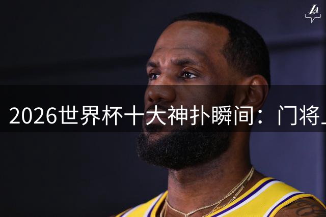 2026世界杯十大神扑瞬间：门将上演世纪救险